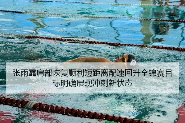 张雨霏肩部恢复顺利短距离配速回升全锦赛目标明确展现冲刺新状态