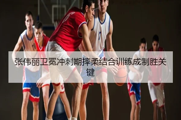张伟丽卫冕冲刺期摔柔结合训练成制胜关键